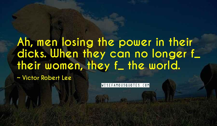 Victor Robert Lee Quotes: Ah, men losing the power in their dicks. When they can no longer f_ their women, they f_ the world.