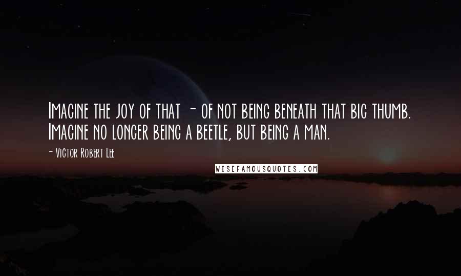 Victor Robert Lee Quotes: Imagine the joy of that - of not being beneath that big thumb. Imagine no longer being a beetle, but being a man.