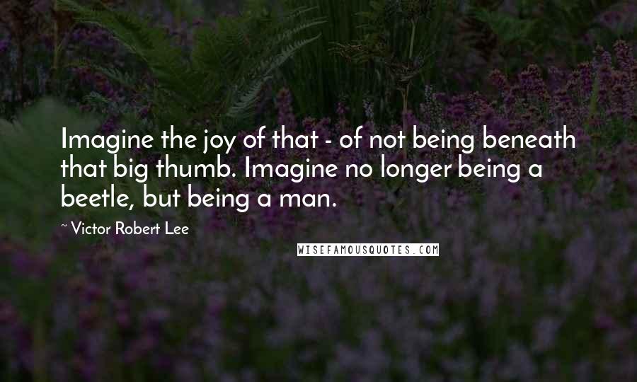 Victor Robert Lee Quotes: Imagine the joy of that - of not being beneath that big thumb. Imagine no longer being a beetle, but being a man.