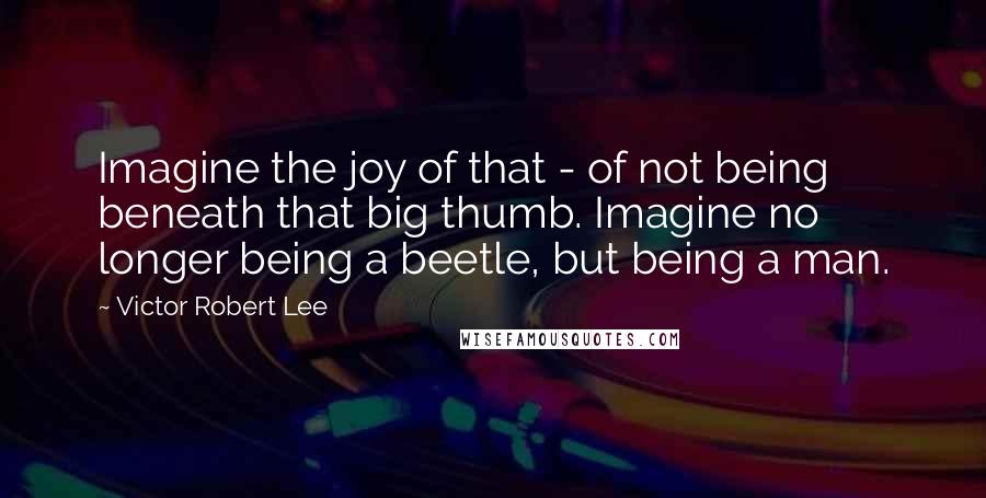 Victor Robert Lee Quotes: Imagine the joy of that - of not being beneath that big thumb. Imagine no longer being a beetle, but being a man.