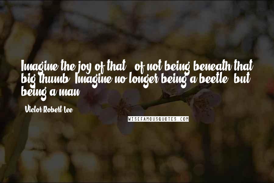 Victor Robert Lee Quotes: Imagine the joy of that - of not being beneath that big thumb. Imagine no longer being a beetle, but being a man.