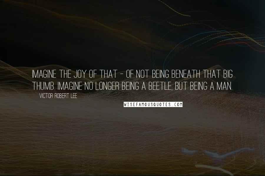 Victor Robert Lee Quotes: Imagine the joy of that - of not being beneath that big thumb. Imagine no longer being a beetle, but being a man.