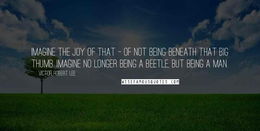 Victor Robert Lee Quotes: Imagine the joy of that - of not being beneath that big thumb. Imagine no longer being a beetle, but being a man.