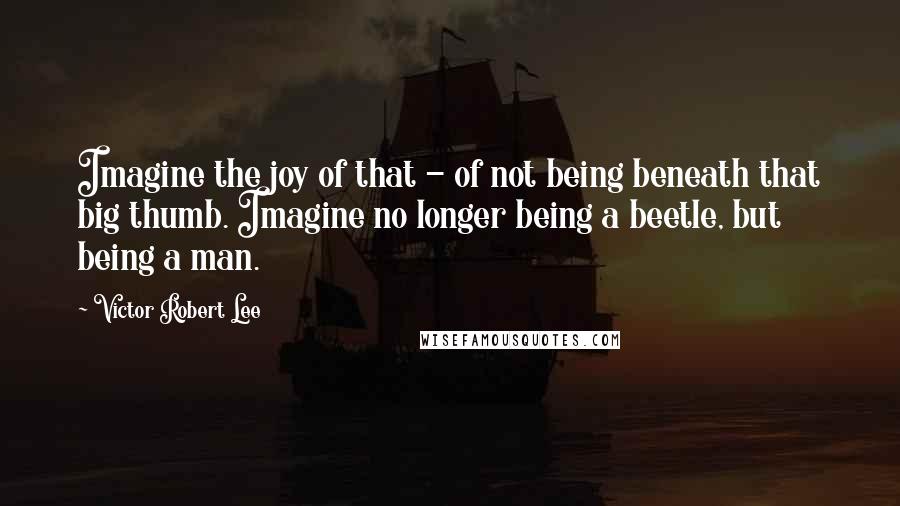 Victor Robert Lee Quotes: Imagine the joy of that - of not being beneath that big thumb. Imagine no longer being a beetle, but being a man.