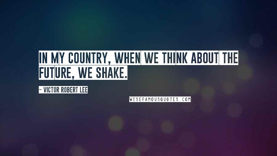 Victor Robert Lee Quotes: In my country, when we think about the future, we shake.