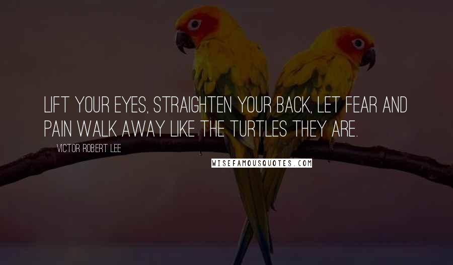 Victor Robert Lee Quotes: Lift your eyes, straighten your back, let fear and pain walk away like the turtles they are.