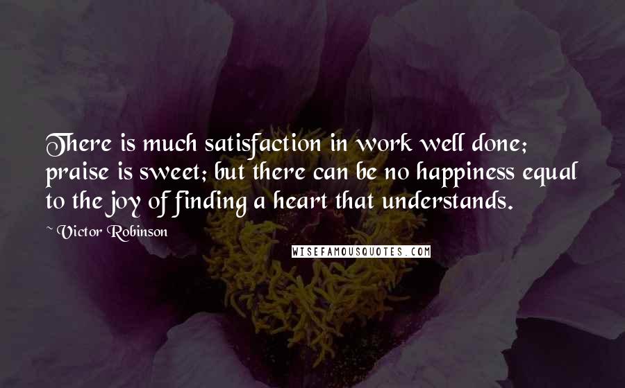 Victor Robinson Quotes: There is much satisfaction in work well done; praise is sweet; but there can be no happiness equal to the joy of finding a heart that understands.