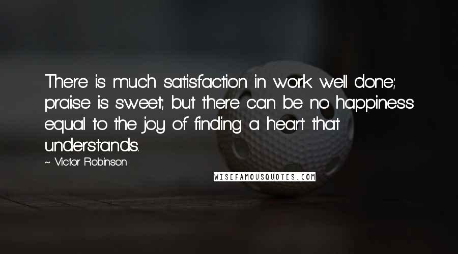 Victor Robinson Quotes: There is much satisfaction in work well done; praise is sweet; but there can be no happiness equal to the joy of finding a heart that understands.