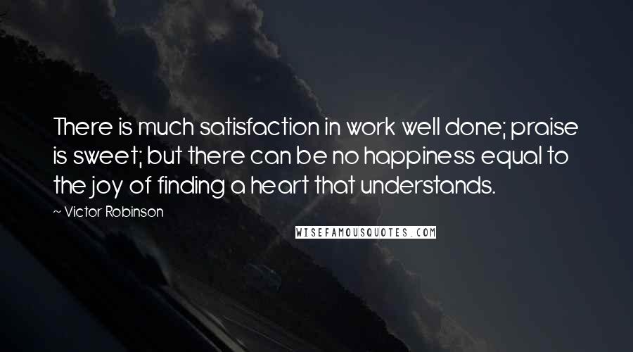 Victor Robinson Quotes: There is much satisfaction in work well done; praise is sweet; but there can be no happiness equal to the joy of finding a heart that understands.