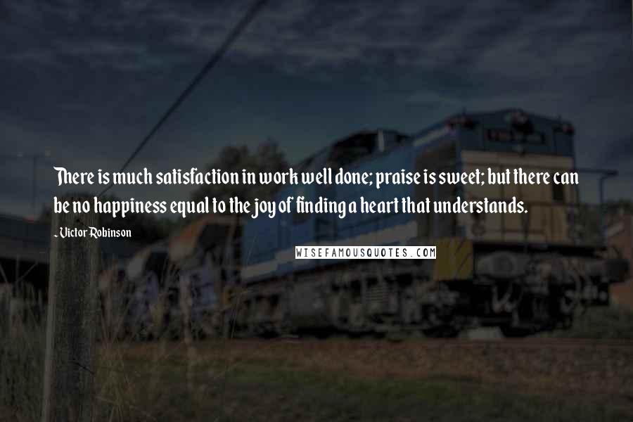 Victor Robinson Quotes: There is much satisfaction in work well done; praise is sweet; but there can be no happiness equal to the joy of finding a heart that understands.
