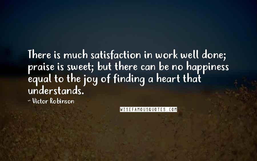 Victor Robinson Quotes: There is much satisfaction in work well done; praise is sweet; but there can be no happiness equal to the joy of finding a heart that understands.