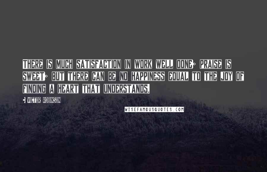 Victor Robinson Quotes: There is much satisfaction in work well done; praise is sweet; but there can be no happiness equal to the joy of finding a heart that understands.