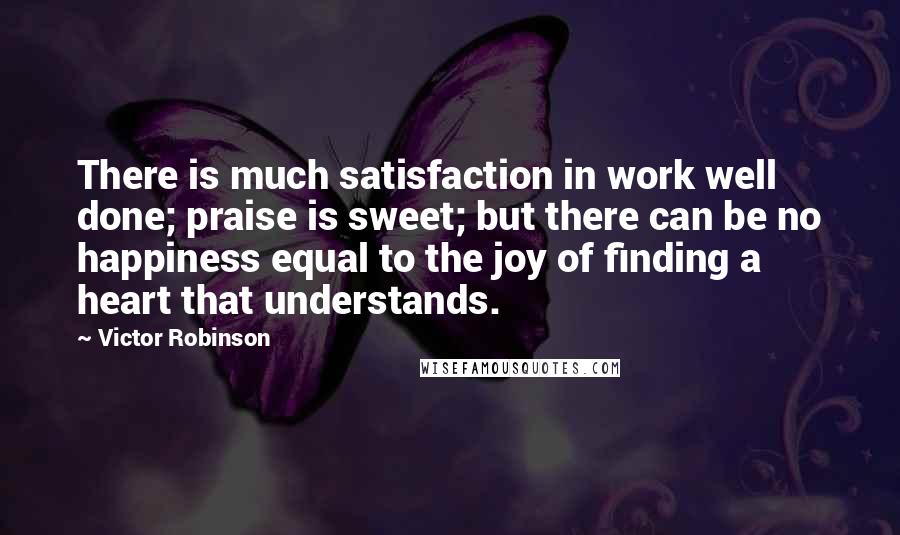 Victor Robinson Quotes: There is much satisfaction in work well done; praise is sweet; but there can be no happiness equal to the joy of finding a heart that understands.