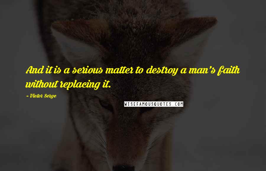 Victor Serge Quotes: And it is a serious matter to destroy a man's faith without replacing it.