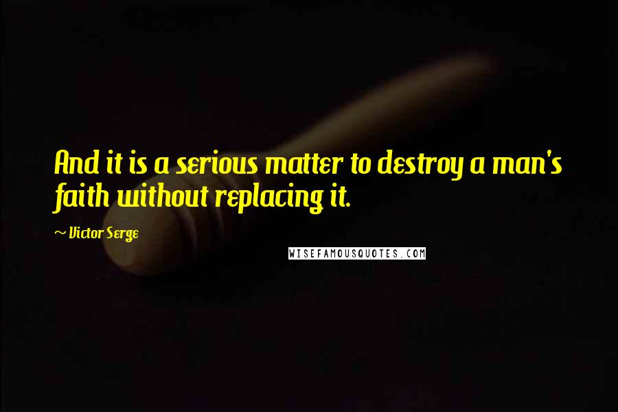 Victor Serge Quotes: And it is a serious matter to destroy a man's faith without replacing it.