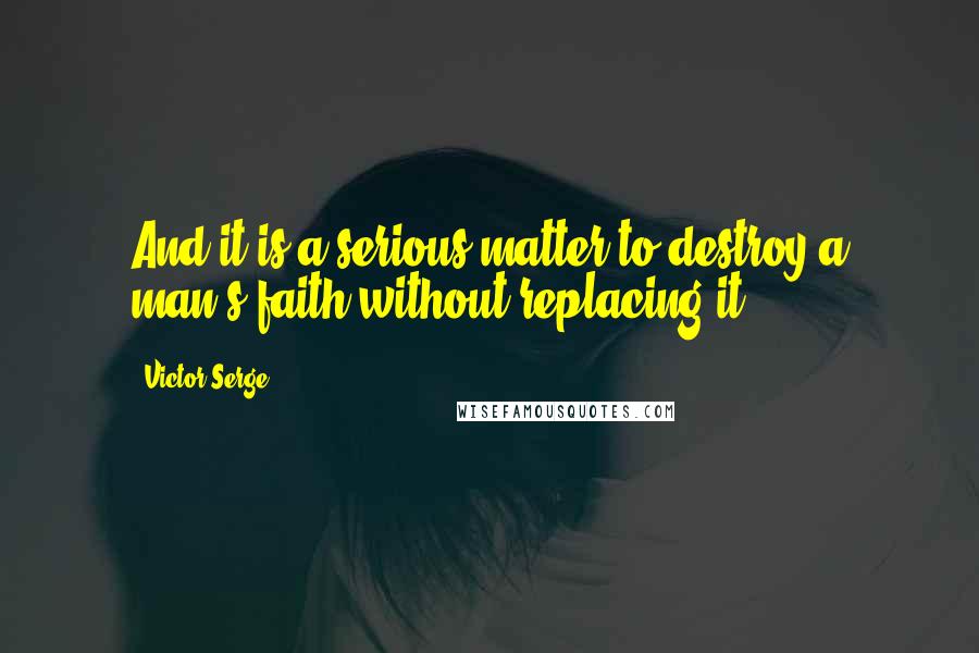 Victor Serge Quotes: And it is a serious matter to destroy a man's faith without replacing it.
