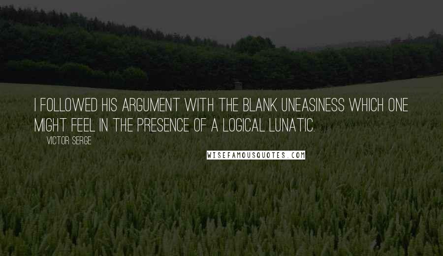 Victor Serge Quotes: I followed his argument with the blank uneasiness which one might feel in the presence of a logical lunatic.