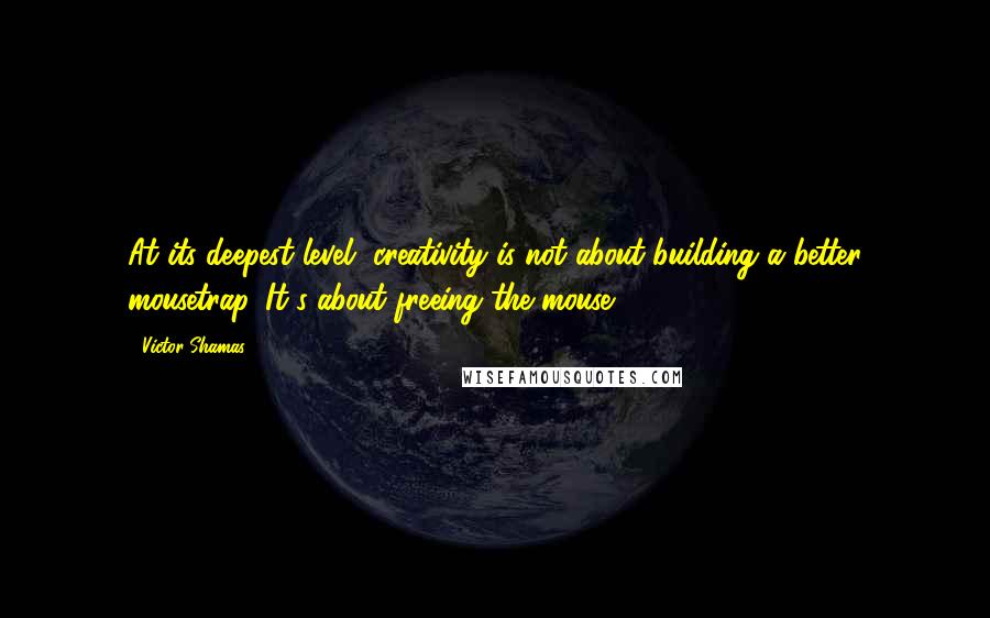 Victor Shamas Quotes: At its deepest level, creativity is not about building a better mousetrap. It's about freeing the mouse.