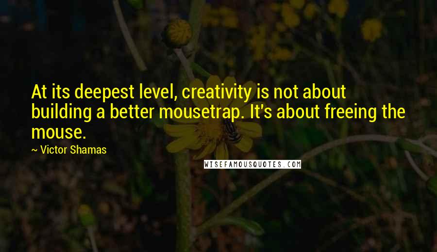 Victor Shamas Quotes: At its deepest level, creativity is not about building a better mousetrap. It's about freeing the mouse.