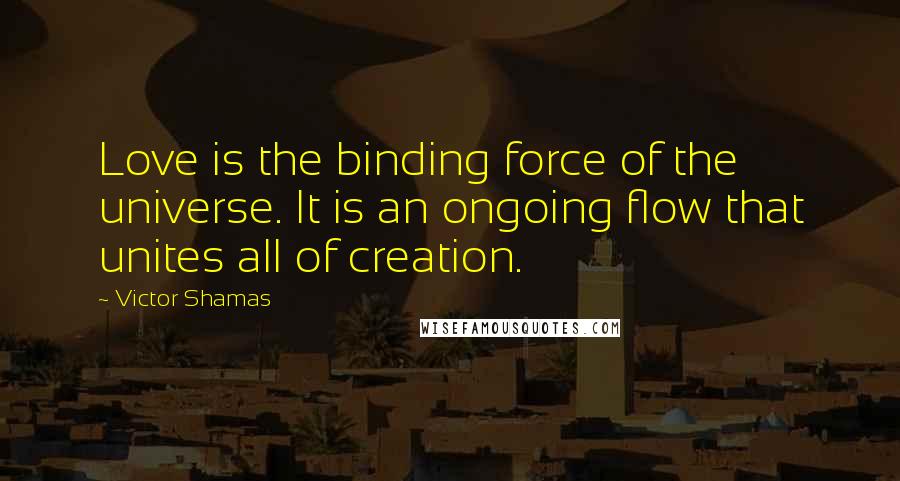 Victor Shamas Quotes: Love is the binding force of the universe. It is an ongoing flow that unites all of creation.