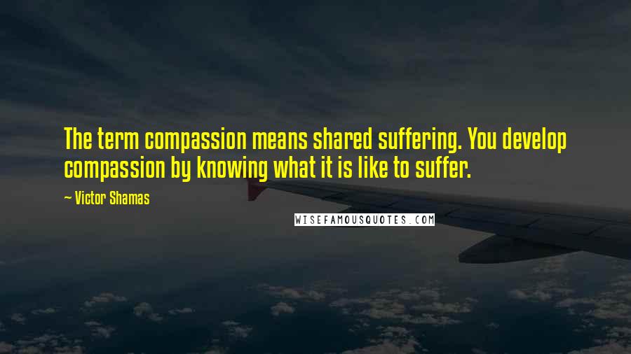 Victor Shamas Quotes: The term compassion means shared suffering. You develop compassion by knowing what it is like to suffer.