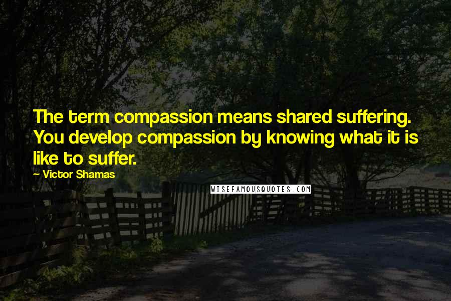 Victor Shamas Quotes: The term compassion means shared suffering. You develop compassion by knowing what it is like to suffer.