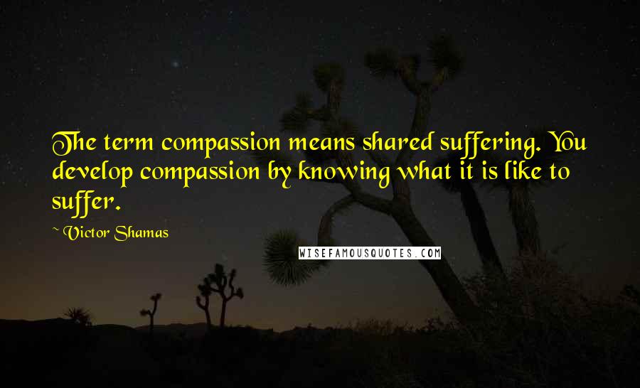 Victor Shamas Quotes: The term compassion means shared suffering. You develop compassion by knowing what it is like to suffer.