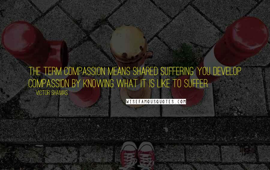 Victor Shamas Quotes: The term compassion means shared suffering. You develop compassion by knowing what it is like to suffer.