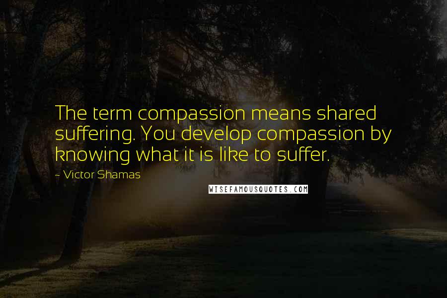 Victor Shamas Quotes: The term compassion means shared suffering. You develop compassion by knowing what it is like to suffer.