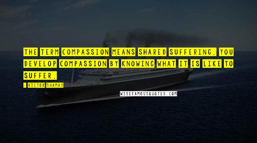 Victor Shamas Quotes: The term compassion means shared suffering. You develop compassion by knowing what it is like to suffer.