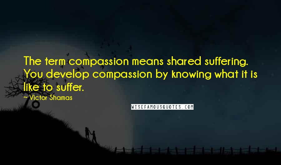 Victor Shamas Quotes: The term compassion means shared suffering. You develop compassion by knowing what it is like to suffer.