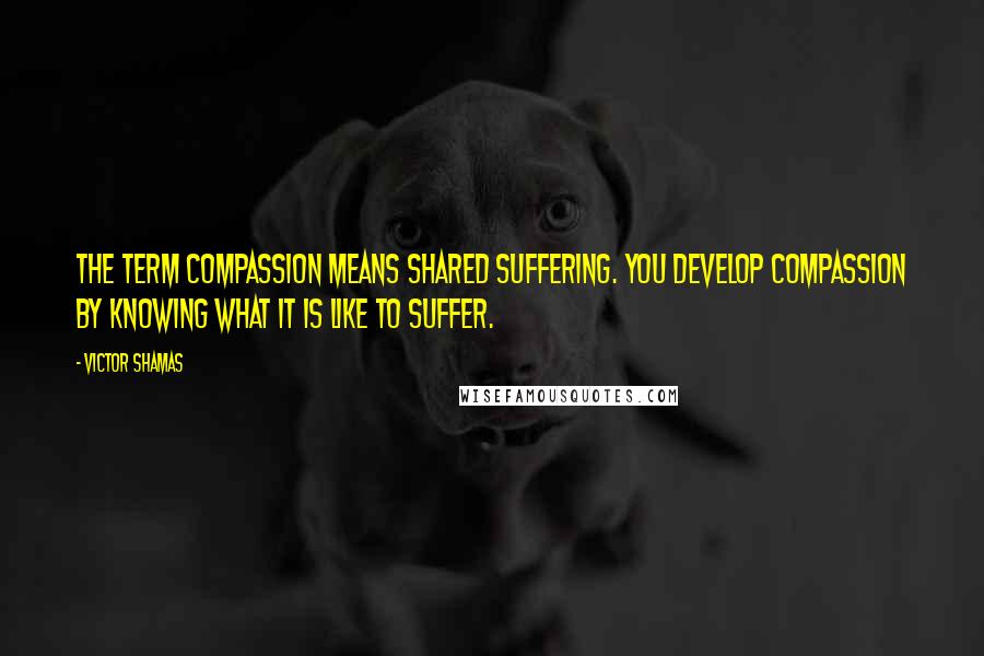 Victor Shamas Quotes: The term compassion means shared suffering. You develop compassion by knowing what it is like to suffer.