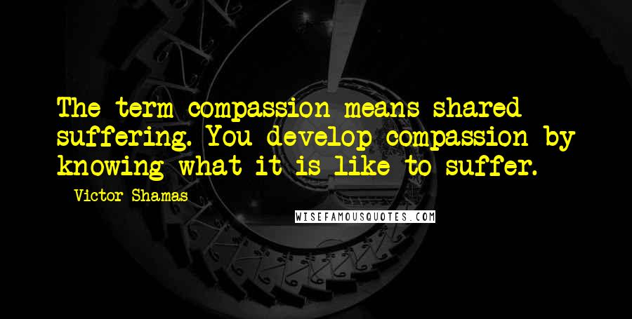 Victor Shamas Quotes: The term compassion means shared suffering. You develop compassion by knowing what it is like to suffer.