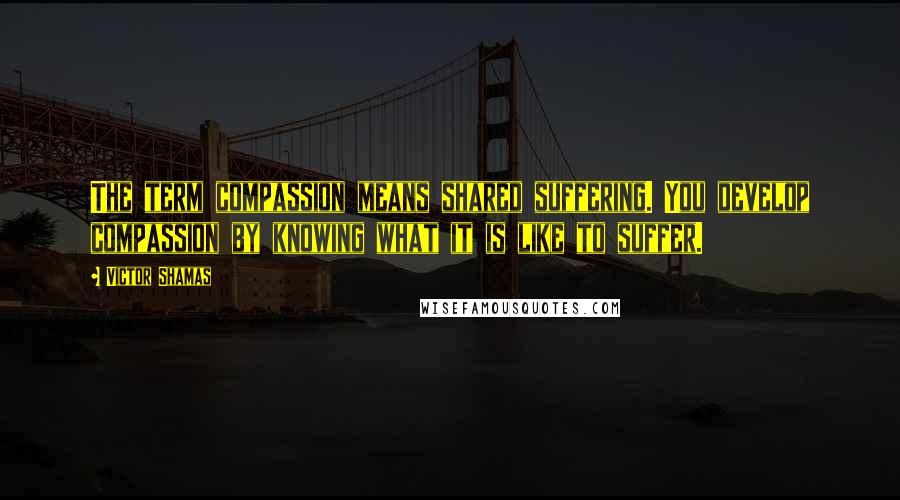 Victor Shamas Quotes: The term compassion means shared suffering. You develop compassion by knowing what it is like to suffer.