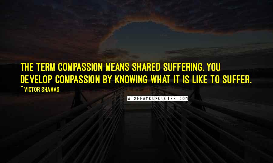 Victor Shamas Quotes: The term compassion means shared suffering. You develop compassion by knowing what it is like to suffer.