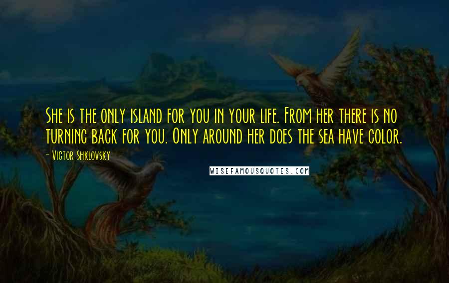 Victor Shklovsky Quotes: She is the only island for you in your life. From her there is no turning back for you. Only around her does the sea have color.