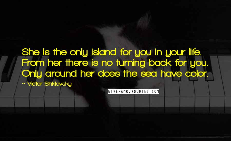 Victor Shklovsky Quotes: She is the only island for you in your life. From her there is no turning back for you. Only around her does the sea have color.