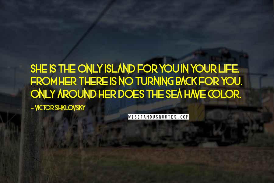 Victor Shklovsky Quotes: She is the only island for you in your life. From her there is no turning back for you. Only around her does the sea have color.