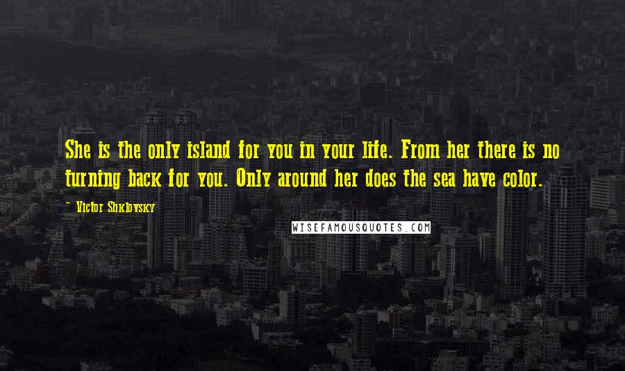 Victor Shklovsky Quotes: She is the only island for you in your life. From her there is no turning back for you. Only around her does the sea have color.