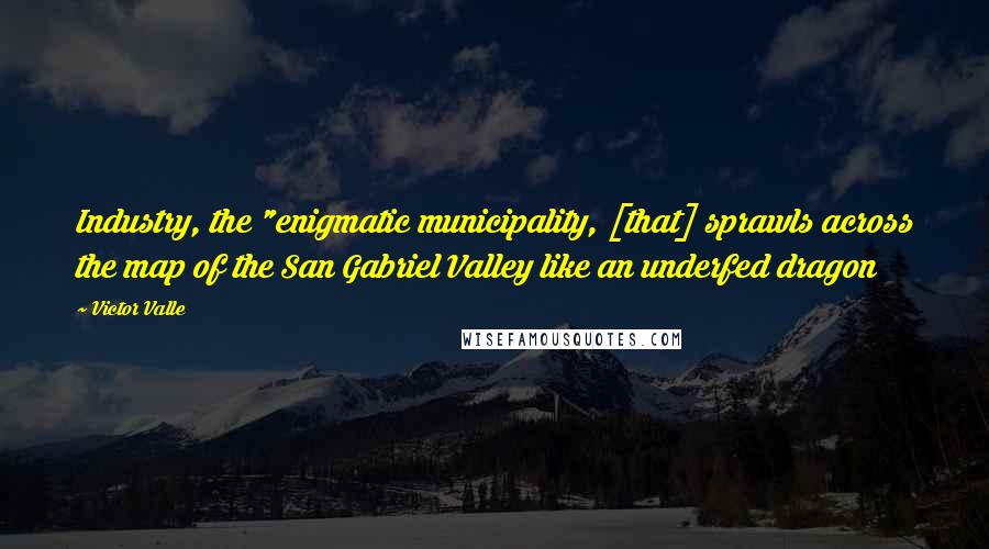 Victor Valle Quotes: Industry, the "enigmatic municipality, [that] sprawls across the map of the San Gabriel Valley like an underfed dragon