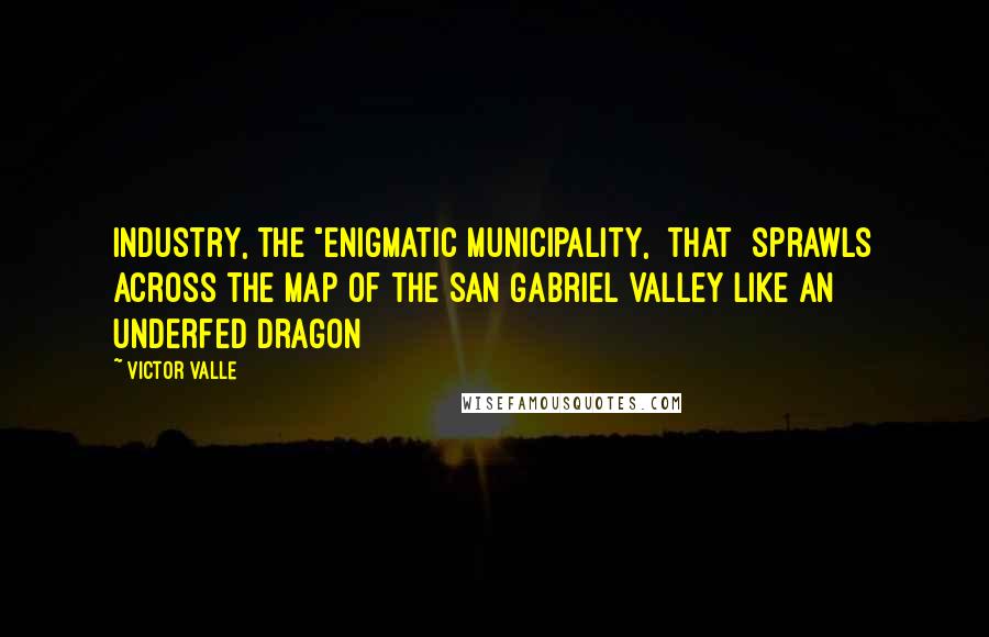 Victor Valle Quotes: Industry, the "enigmatic municipality, [that] sprawls across the map of the San Gabriel Valley like an underfed dragon