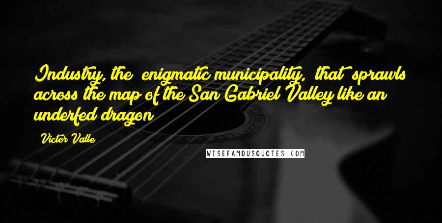 Victor Valle Quotes: Industry, the "enigmatic municipality, [that] sprawls across the map of the San Gabriel Valley like an underfed dragon