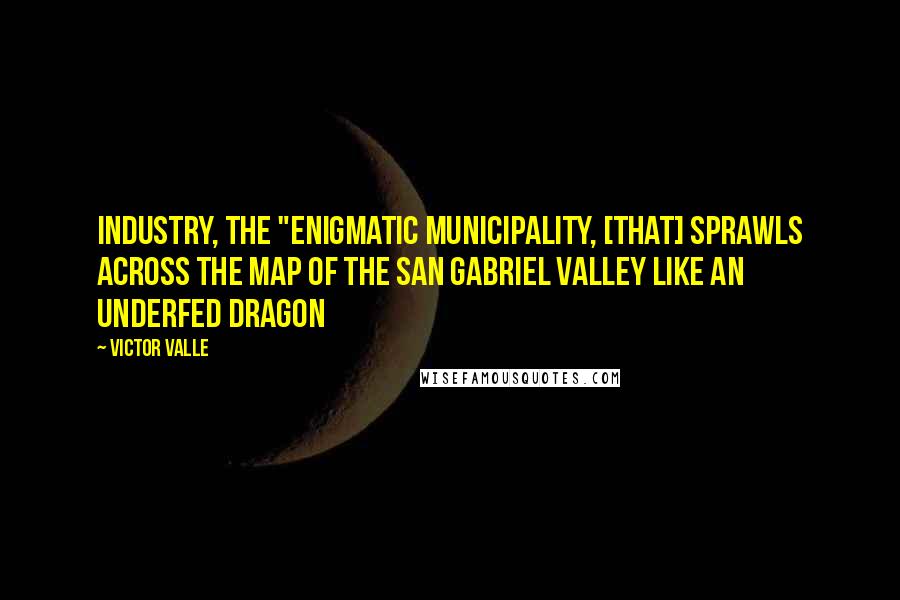 Victor Valle Quotes: Industry, the "enigmatic municipality, [that] sprawls across the map of the San Gabriel Valley like an underfed dragon