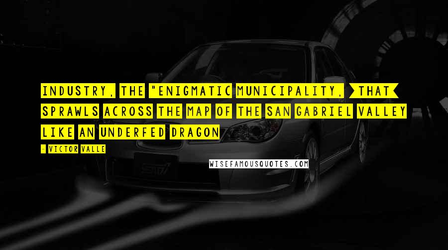 Victor Valle Quotes: Industry, the "enigmatic municipality, [that] sprawls across the map of the San Gabriel Valley like an underfed dragon