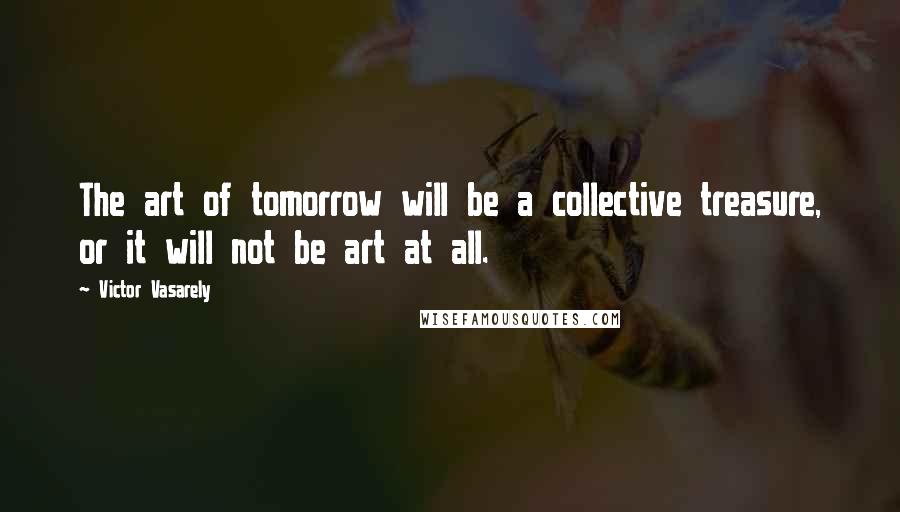 Victor Vasarely Quotes: The art of tomorrow will be a collective treasure, or it will not be art at all.