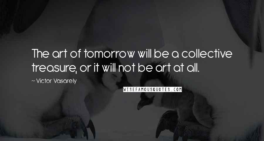 Victor Vasarely Quotes: The art of tomorrow will be a collective treasure, or it will not be art at all.