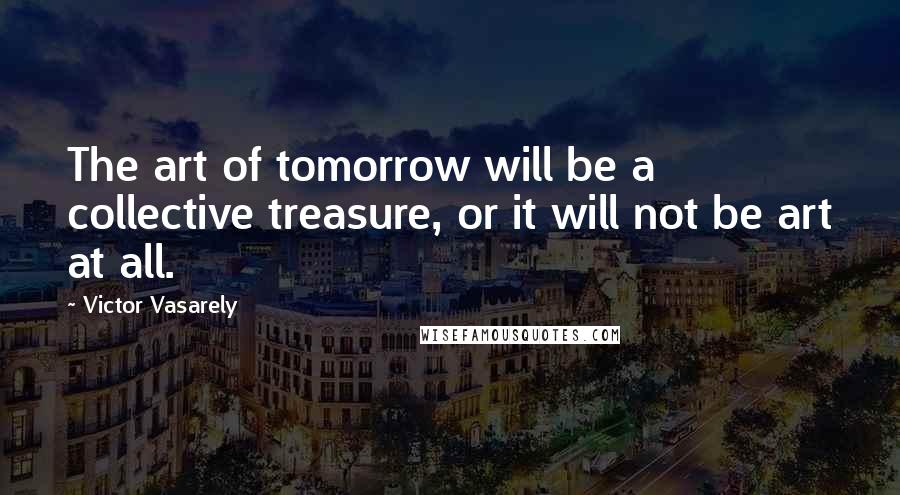 Victor Vasarely Quotes: The art of tomorrow will be a collective treasure, or it will not be art at all.