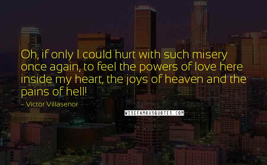 Victor Villasenor Quotes: Oh, if only I could hurt with such misery once again, to feel the powers of love here inside my heart, the joys of heaven and the pains of hell!
