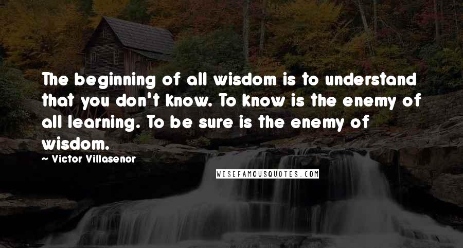 Victor Villasenor Quotes: The beginning of all wisdom is to understand that you don't know. To know is the enemy of all learning. To be sure is the enemy of wisdom.