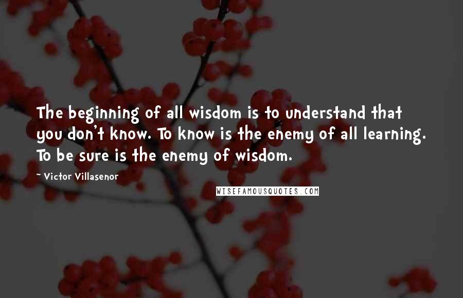 Victor Villasenor Quotes: The beginning of all wisdom is to understand that you don't know. To know is the enemy of all learning. To be sure is the enemy of wisdom.